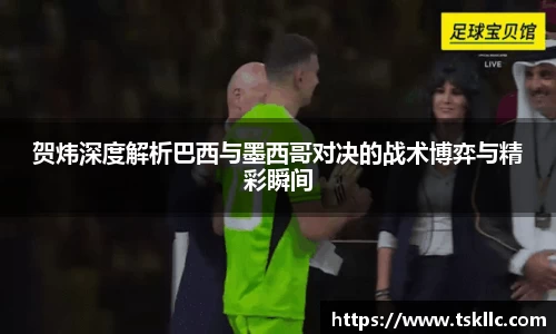贺炜深度解析巴西与墨西哥对决的战术博弈与精彩瞬间